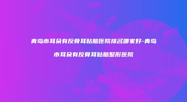 青岛市耳朵有反骨耳贴脑医院排名哪家好-青岛市耳朵有反骨耳贴脑整形医院