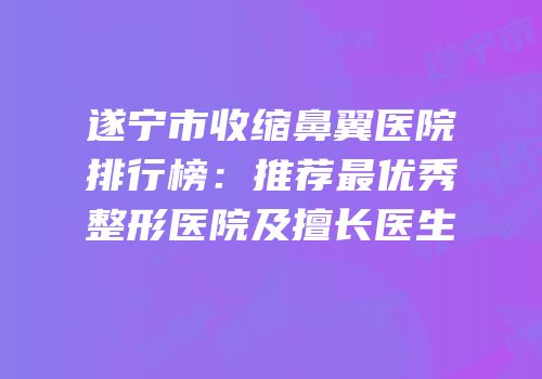 遂宁市收缩鼻翼医院排行榜：推荐最优秀整形医院及擅长医生
