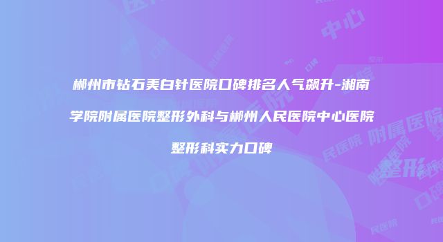 郴州市钻石美白针医院口碑排名人气飙升-湘南学院附属医院整形外科与郴州人民医院中心医院整形科实力口碑