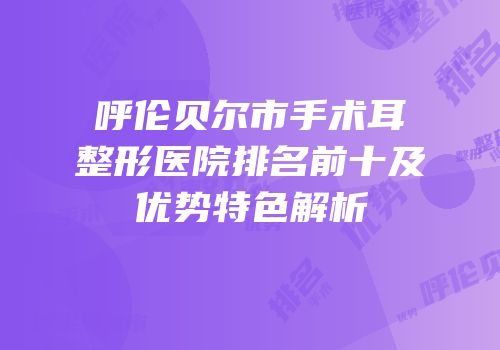呼伦贝尔市手术耳整形医院排名前十及优势特色解析