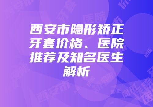 西安市隐形矫正牙套价格、医院推荐及知名医生解析