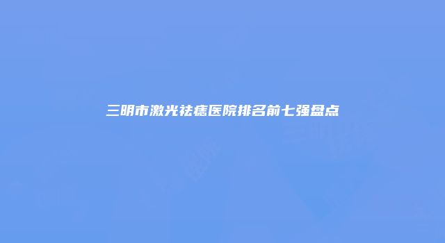 三明市激光祛痣医院排名前七强盘点