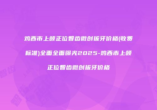 鸡西市上颌正位智齿微创拔牙价格(收费标准)全面全面曝光2025-鸡西市上颌正位智齿微创拔牙价格
