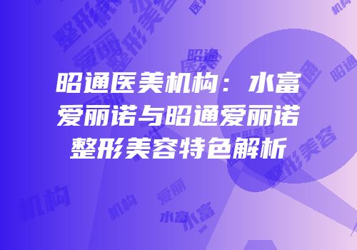 昭通医美机构：水富爱丽诺与昭通爱丽诺整形美容特色解析