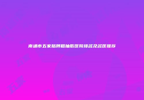 南通市五家胳膊粗抽脂医院排名及名医推荐
