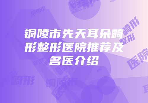铜陵市先天耳朵畸形整形医院推荐及名医介绍
