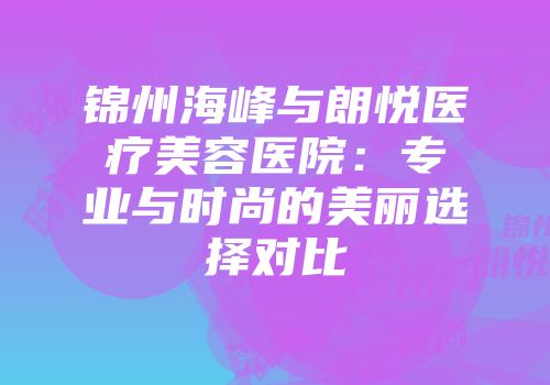 锦州海峰与朗悦医疗美容医院：专业与时尚的美丽选择对比