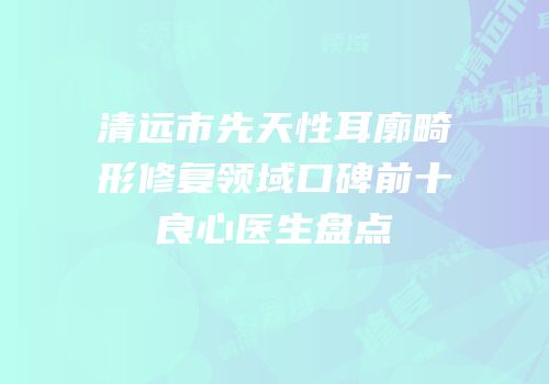 清远市先天性耳廓畸形修复领域口碑前十良心医生盘点