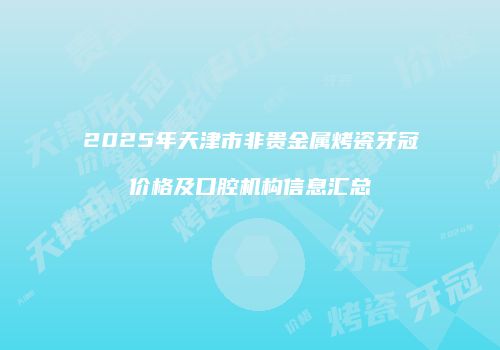 2025年天津市非贵金属烤瓷牙冠价格及口腔机构信息汇总