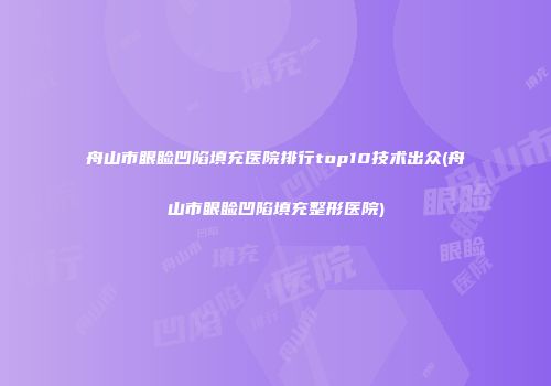舟山市眼睑凹陷填充医院排行top10技术出众(舟山市眼睑凹陷填充整形医院)