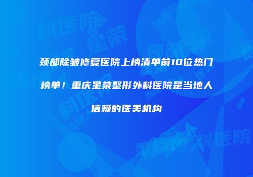 颈部除皱修复医院上榜清单前10位热门榜单！重庆星荣整形外科医院是当地人信赖的医美机构