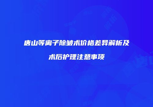唐山等离子除皱术价格差异解析及术后护理注意事项