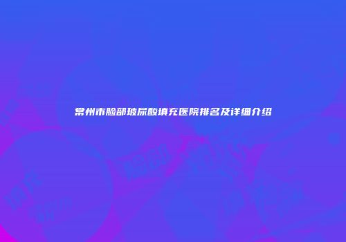 常州市脸部玻尿酸填充医院排名及详细介绍
