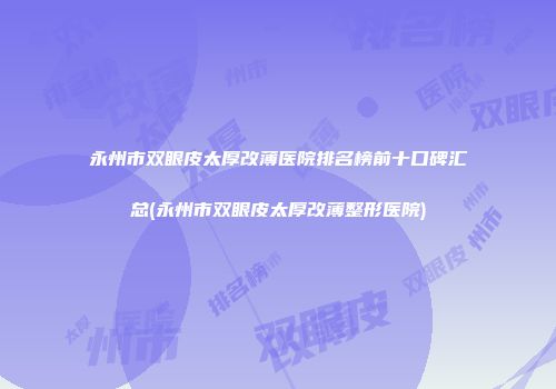永州市双眼皮太厚改薄医院排名榜前十口碑汇总(永州市双眼皮太厚改薄整形医院)