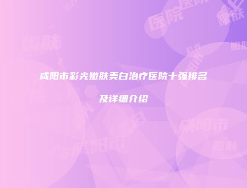 咸阳市彩光嫩肤美白治疗医院十强排名及详细介绍