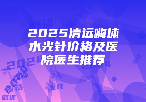 2025清远嗨体水光针价格及医院医生推荐