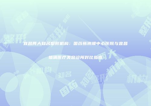 宜昌两大知名整形机构：国药葛洲坝中心医院与宜昌禧满医疗美容诊所对比指南