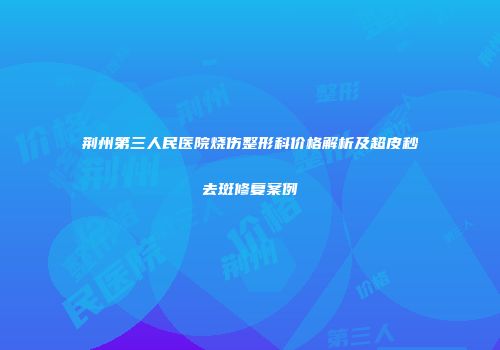 荆州第三人民医院烧伤整形科价格解析及超皮秒去斑修复案例