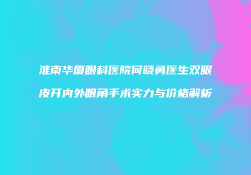 淮南华厦眼科医院何晓勇医生双眼皮开内外眼角手术实力与价格解析