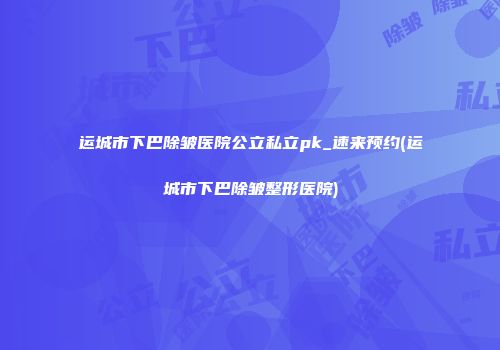 运城市下巴除皱医院公立私立pk_速来预约(运城市下巴除皱整形医院)