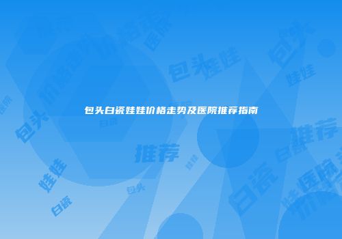 包头白瓷娃娃价格走势及医院推荐指南