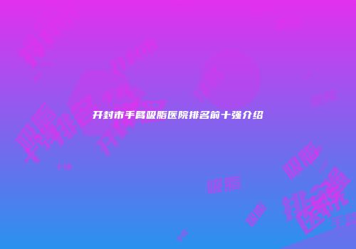 开封市手臂吸脂医院排名前十强介绍