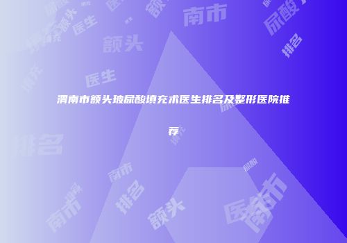 渭南市额头玻尿酸填充术医生排名及整形医院推荐