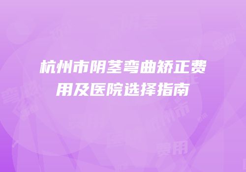 杭州市阴茎弯曲矫正费用及医院选择指南