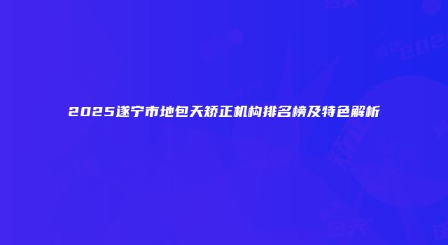 2025遂宁市地包天矫正机构排名榜及特色解析