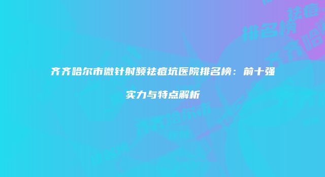 齐齐哈尔市微针射频祛痘坑医院排名榜：前十强实力与特点解析