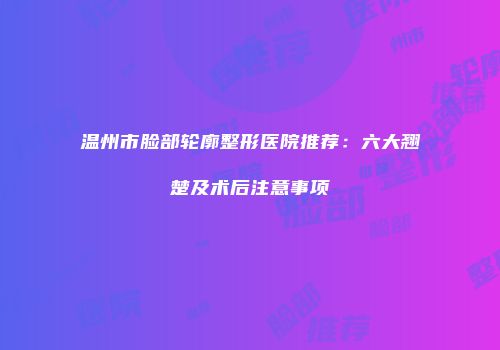 温州市脸部轮廓整形医院推荐：六大翘楚及术后注意事项