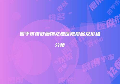 四平市皮肤磨削祛疤医院排名及价格分析