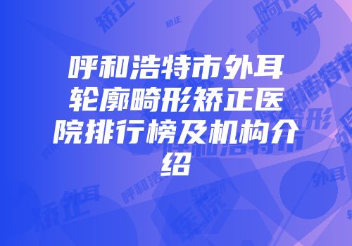 呼和浩特市外耳轮廓畸形矫正医院排行榜及机构介绍