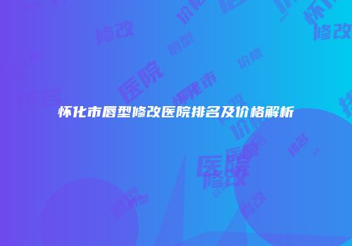 怀化市唇型修改医院排名及价格解析