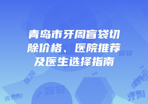 青岛市牙周盲袋切除价格、医院推荐及医生选择指南