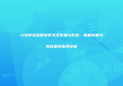 六安市资深整形医生王宪顺与彭琛：疤痕修复与美容整形服务详解