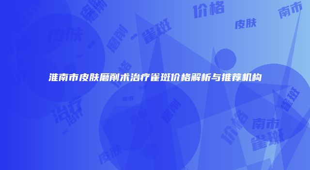淮南市皮肤磨削术治疗雀斑价格解析与推荐机构