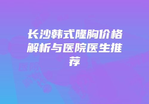 长沙韩式隆胸价格解析与医院医生推荐