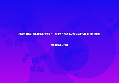 扬州美贝尔美容医院：亲民价格与专业服务并重的整形美容之选