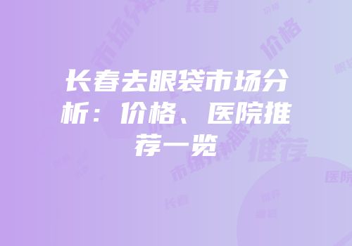 长春去眼袋市场分析：价格、医院推荐一览