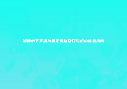 淄博市下牙拥挤矫正价格及口腔机构信息指南