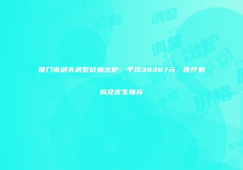 厦门市副乳调整价格出炉：平均39367元，医疗机构及医生推荐