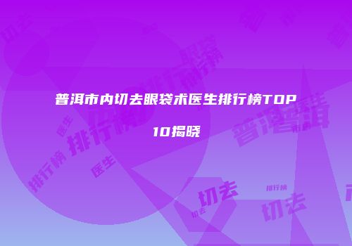 普洱市内切去眼袋术医生排行榜TOP10揭晓