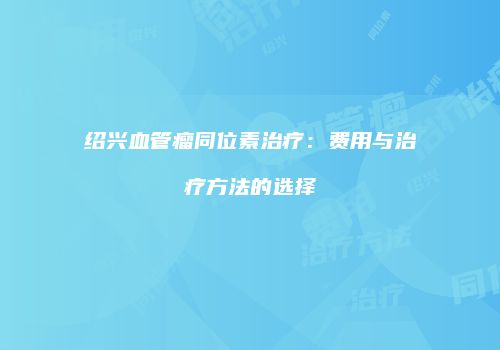 绍兴血管瘤同位素治疗：费用与治疗方法的选择