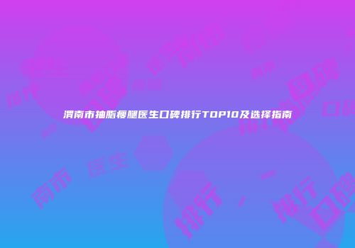 渭南市抽脂瘦腿医生口碑排行TOP10及选择指南