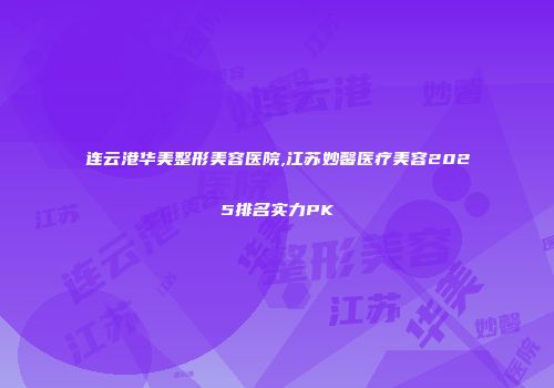 连云港华美整形美容医院,江苏妙馨医疗美容2025排名实力PK