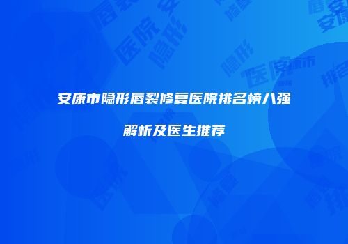 安康市隐形唇裂修复医院排名榜八强解析及医生推荐