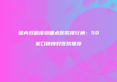 国内双眼皮翘睫术医院排行榜：50家口碑良好医院推荐