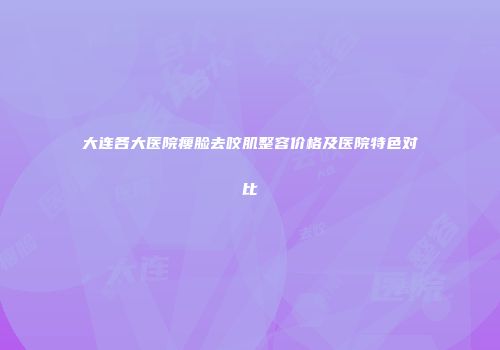 大连各大医院瘦脸去咬肌整容价格及医院特色对比