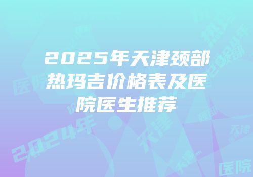 2025年天津颈部热玛吉价格表及医院医生推荐